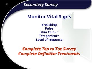 37
Secondary Survey
Complete Top to Toe Survey
Complete Definitive Treatments
Breathing
Pulse
Skin Colour
Temperature
Level of response
Monitor Vital Signs
 
