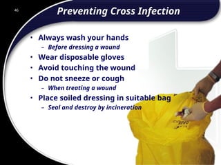 46
Preventing Cross Infection
• Always wash your hands
– Before dressing a wound
• Wear disposable gloves
• Avoid touching the wound
• Do not sneeze or cough
– When treating a wound
• Place soiled dressing in suitable bag
– Seal and destroy by incineration
46
© 2002 Abertay Nationwide Training
 