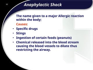 60
Anaphylactic Shock
The name given to a major Allergic reaction
within the body;
Causes:
• Specific drugs
• Stings
• Ingestion of certain foods (peanuts)
• Chemical released into the blood stream
causing the blood vessels to dilate thus
restricting the airway.
 