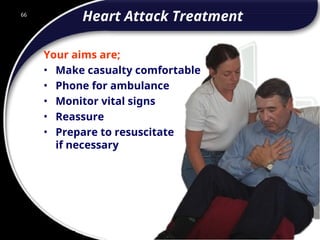 66
Heart Attack Treatment
Your aims are;
• Make casualty comfortable
• Phone for ambulance
• Monitor vital signs
• Reassure
• Prepare to resuscitate
if necessary
66
© 2002 Abertay Nationwide Training
 