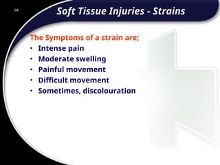 94
Soft Tissue Injuries - Strains
The Symptoms of a strain are;
• Intense pain
• Moderate swelling
• Painful movement
• Difficult movement
• Sometimes, discolouration
 