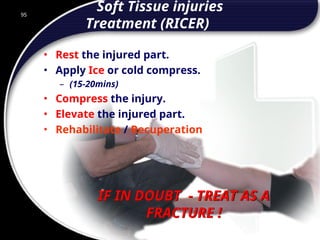 95
IF IN DOUBT - TREAT AS A
FRACTURE !
Soft Tissue injuries
Treatment (RICER)
• Rest the injured part.
• Apply Ice or cold compress.
– (15-20mins)
• Compress the injury.
• Elevate the injured part.
• Rehabilitate / Recuperation
95
© 2002 Abertay Nationwide Training
 