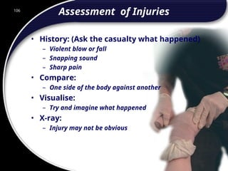 106
Assessment of Injuries
• History: (Ask the casualty what happened)
– Violent blow or fall
– Snapping sound
– Sharp pain
• Compare:
– One side of the body against another
• Visualise:
– Try and imagine what happened
• X-ray:
– Injury may not be obvious
106
© 2002 Abertay Nationwide Training
 