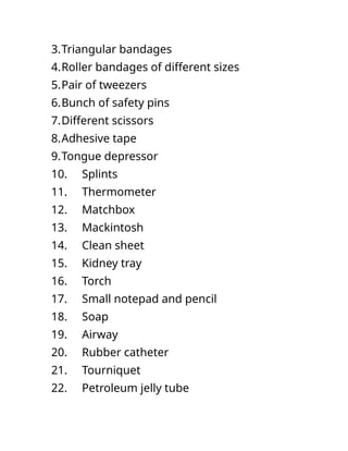 3.Triangular bandages
4.Roller bandages of different sizes
5.Pair of tweezers
6.Bunch of safety pins
7.Different scissors
8.Adhesive tape
9.Tongue depressor
10. Splints
11. Thermometer
12. Matchbox
13. Mackintosh
14. Clean sheet
15. Kidney tray
16. Torch
17. Small notepad and pencil
18. Soap
19. Airway
20. Rubber catheter
21. Tourniquet
22. Petroleum jelly tube
 