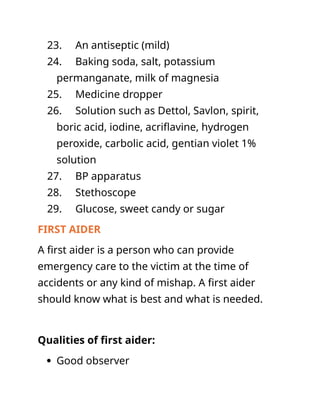 23. An antiseptic (mild)
24. Baking soda, salt, potassium
permanganate, milk of magnesia
25. Medicine dropper
26. Solution such as Dettol, Savlon, spirit,
boric acid, iodine, acriflavine, hydrogen
peroxide, carbolic acid, gentian violet 1%
solution
27. BP apparatus
28. Stethoscope
29. Glucose, sweet candy or sugar
FIRST AIDER
A first aider is a person who can provide
emergency care to the victim at the time of
accidents or any kind of mishap. A first aider
should know what is best and what is needed.
Qualities of first aider:
 Good observer
 