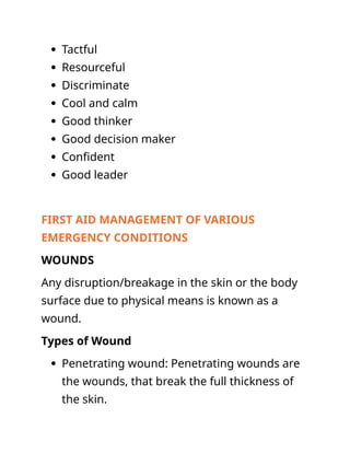  Tactful
 Resourceful
 Discriminate
 Cool and calm
 Good thinker
 Good decision maker
 Confident
 Good leader
FIRST AID MANAGEMENT OF VARIOUS
EMERGENCY CONDITIONS
WOUNDS
Any disruption/breakage in the skin or the body
surface due to physical means is known as a
wound.
Types of Wound
 Penetrating wound: Penetrating wounds are
the wounds, that break the full thickness of
the skin.
 