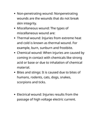  Non-penetrating wound: Nonpenetrating
wounds are the wounds that do not break
skin integrity.
 Miscellaneous wound: The types of
miscellaneous wound are:
 Thermal wound: Injuries from extreme heat
and cold is known as thermal wound. For
example, burn, sunburn and frostbite.
 Chemical wound: When injuries are caused by
coming in contact with chemicals like strong
acid or base or due to inhalation of chemical
material.
 Bites and stings: It is caused due to bites of
humans, rodents, cats, dogs, snakes,
scorpions and ticks.
 Electrical wound: Injuries results from the
passage of high voltage electric current.
 