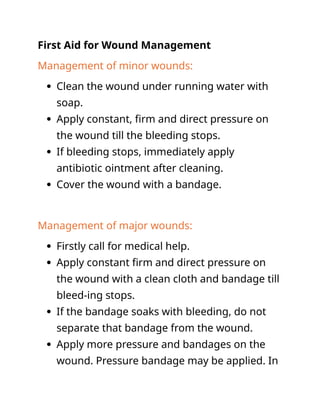 First Aid for Wound Management
Management of minor wounds:
 Clean the wound under running water with
soap.
 Apply constant, firm and direct pressure on
the wound till the bleeding stops.
 If bleeding stops, immediately apply
antibiotic ointment after cleaning.
 Cover the wound with a bandage.
Management of major wounds:
 Firstly call for medical help.
 Apply constant firm and direct pressure on
the wound with a clean cloth and bandage till
bleed-ing stops.
 If the bandage soaks with bleeding, do not
separate that bandage from the wound.
 Apply more pressure and bandages on the
wound. Pressure bandage may be applied. In
 