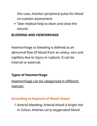 this case, monitor peripheral pulse for blood
cir-culation assessment.
 Take medical help to clean and close the
wound.
BLEEDING AND HEMORRHAGE
Haemorrhage or bleeding is defined as an
abnormal flow Of blood from an artery, vein and
capillary due to injury or rupture. It can be
internal or external.
Types of Haemorrhage
Haemorrhage can be categorized in different
manner:
According to Rupture of Blood Vessel
1.Arterial bleeding: Arterial blood is bright red
in Colour. Arteries carry oxygenated blood
 