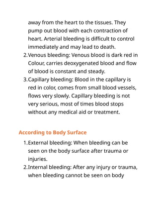 away from the heart to the tissues. They
pump out blood with each contraction of
heart. Arterial bleeding is difficult to control
immediately and may lead to death.
2.Venous bleeding: Venous blood is dark red in
Colour, carries deoxygenated blood and flow
of blood is constant and steady.
3.Capillary bleeding: Blood in the capillary is
red in color, comes from small blood vessels,
flows very slowly. Capillary bleeding is not
very serious, most of times blood stops
without any medical aid or treatment.
According to Body Surface
1.External bleeding: When bleeding can be
seen on the body surface after trauma or
injuries.
2.Internal bleeding: After any injury or trauma,
when bleeding cannot be seen on body
 