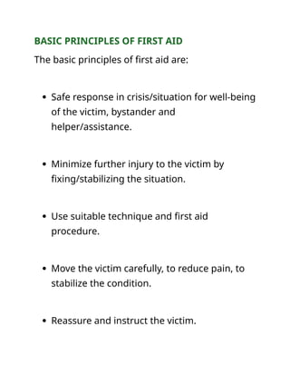 BASIC PRINCIPLES OF FIRST AID
The basic principles of first aid are:
 Safe response in crisis/situation for well-being
of the victim, bystander and
helper/assistance.
 Minimize further injury to the victim by
fixing/stabilizing the situation.
 Use suitable technique and first aid
procedure.
 Move the victim carefully, to reduce pain, to
stabilize the condition.
 Reassure and instruct the victim.
 
