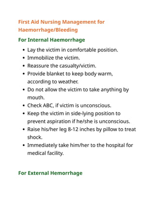 First Aid Nursing Management for
Haemorrhage/Bleeding
For Internal Haemorrhage
 Lay the victim in comfortable position.
 Immobilize the victim.
 Reassure the casualty/victim.
 Provide blanket to keep body warm,
according to weather.
 Do not allow the victim to take anything by
mouth.
 Check ABC, if victim is unconscious.
 Keep the victim in side-lying position to
prevent aspiration if he/she is unconscious.
 Raise his/her leg 8-12 inches by pillow to treat
shock.
 Immediately take him/her to the hospital for
medical facility.
For External Hemorrhage
 