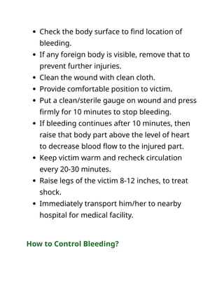  Check the body surface to find location of
bleeding.
 If any foreign body is visible, remove that to
prevent further injuries.
 Clean the wound with clean cloth.
 Provide comfortable position to victim.
 Put a clean/sterile gauge on wound and press
firmly for 10 minutes to stop bleeding.
 If bleeding continues after 10 minutes, then
raise that body part above the level of heart
to decrease blood flow to the injured part.
 Keep victim warm and recheck circulation
every 20-30 minutes.
 Raise legs of the victim 8-12 inches, to treat
shock.
 Immediately transport him/her to nearby
hospital for medical facility.
How to Control Bleeding?
 