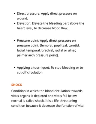  Direct pressure: Apply direct pressure on
wound.
 Elevation: Elevate the bleeding part above the
heart level, to decrease blood flow.
 Pressure point: Apply direct pressure on
pressure point. (femoral, popliteal, carotid,
facial, temporal, brachial, radial or ulnar,
palmer arch pressure point).
 Applying a tourniquet: To stop bleeding or to
cut off circulation.
SHOCK
Condition in which the blood circulation towards
vitals organs is depleted and vitals fall below
normal is called shock. It is a life-threatening
condition because it decrease the function of vital
 