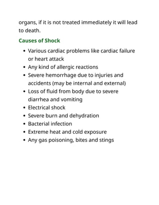 organs, if it is not treated immediately it will lead
to death.
Causes of Shock
 Various cardiac problems like cardiac failure
or heart attack
 Any kind of allergic reactions
 Severe hemorrhage due to injuries and
accidents (may be internal and external)
 Loss of fluid from body due to severe
diarrhea and vomiting
 Electrical shock
 Severe burn and dehydration
 Bacterial infection
 Extreme heat and cold exposure
 Any gas poisoning, bites and stings
 