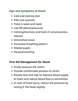 Sign and Symptoms of Shock
 Cold and clammy skin
 Pale and cyanosis
 Pulse is weak and rapid
 Low BP (blood pressure)
 Fainting/dizziness and level of consciousness
reducer
 Diminished vision
 Increased breathing pattern
 Dilated pupils
 Nausea/vomiting
First Aid Management for Shock
 Firstly reassure the victim.
 Provide comfortable position to victim.
 Elevate foot end side to improve blood supply
to heart and reduce blood flow to extremities
 In case of head injury, reduce the pressure by
raising fr the head slightly.
 