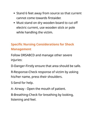  Stand 6 feet away from source so that current
cannot come towards firstaider.
 Must stand on dry wooden board to cut off
electric current, use wooden stick or pole
while handling the victim.
Specific Nursing Considerations for Shock
Management
Follow DRSABCD and manage other severe
injuries:
D-Danger-Firstly ensure that area should be safe.
R-Response-Check response of victim by asking
his/her name, press their shoulders.
S-Send for help.
A- Airway - Open the mouth of patient.
B-Breathing-Check for breathing by looking,
listening and feel.
 