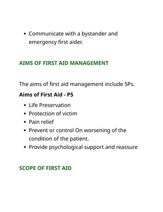  Communicate with a bystander and
emergency first aider.
AIMS OF FIRST AID MANAGEMENT
The aims of first aid management include 5Ps.
Aims of First Aid - P5
 Life Preservation
 Protection of victim
 Pain relief
 Prevent or control On worsening of the
condition of the patient.
 Provide psychological support and reassure
SCOPE OF FIRST AID
 