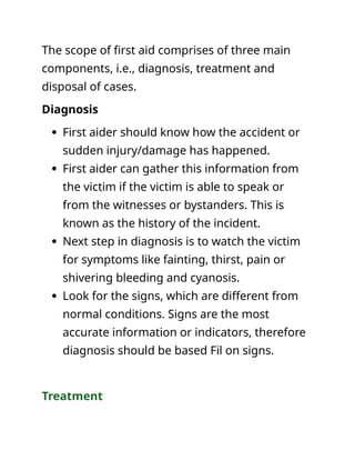 The scope of first aid comprises of three main
components, i.e., diagnosis, treatment and
disposal of cases.
Diagnosis
 First aider should know how the accident or
sudden injury/damage has happened.
 First aider can gather this information from
the victim if the victim is able to speak or
from the witnesses or bystanders. This is
known as the history of the incident.
 Next step in diagnosis is to watch the victim
for symptoms like fainting, thirst, pain or
shivering bleeding and cyanosis.
 Look for the signs, which are different from
normal conditions. Signs are the most
accurate information or indicators, therefore
diagnosis should be based Fil on signs.
Treatment
 