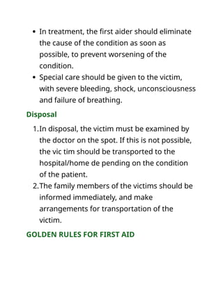  In treatment, the first aider should eliminate
the cause of the condition as soon as
possible, to prevent worsening of the
condition.
 Special care should be given to the victim,
with severe bleeding, shock, unconsciousness
and failure of breathing.
Disposal
1.In disposal, the victim must be examined by
the doctor on the spot. If this is not possible,
the vic tim should be transported to the
hospital/home de pending on the condition
of the patient.
2.The family members of the victims should be
informed immediately, and make
arrangements for transportation of the
victim.
GOLDEN RULES FOR FIRST AID
 
