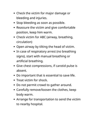  Check the victim for major damage or
bleeding and injuries.
 Stop bleeding as soon as possible.
 Reassure the victim and give comfortable
position, keep him warm.
 Check victim for ABC (airway, breathing,
circulation)
 Open airway by tilting the head of victim.
 In case of respiratory arrest (no breathing
signs), start with manual breathing or
artificial breathing.
 Give chest compressions, if carotid pulse is
absent.
 Do important that is essential to save life.
 Treat victim for shock.
 Do not permit crowd to gather around.
 Carefully remove/loosen the clothes, keep
body warm.
 Arrange for transportation to send the victim
to nearby hospital.
 