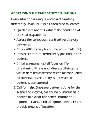 ADDRESSING THE EMERGENCY SITUATIONS
Every situation is unique and need handling
differently, main four steps should be followed:
1.Quick assessment: Evaluate the condition of
the victims/patients:
 Assess the consciousness level, respiratory
pat-terns.
 Check ABC (airway breathing and circulation).
 Provide comfortable/recovery position to the
patient.
 Initial assessment shall focus on life-
threatening illness and after stabilizing the
victim detailed assessment can be conducted
till the healthcare facility is accessed or
patient is transported.
2.Call for help: Once evaluation is done for the
scene and victims, call for help. Inform help
needed like what happened, number of
injured persons, kind of injuries are there and
provide details of location.
 