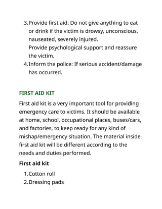 3.Provide first aid: Do not give anything to eat
or drink if the victim is drowsy, unconscious,
nauseated, severely injured.
Provide psychological support and reassure
the victim.
4.Inform the police: If serious accident/damage
has occurred.
FIRST AID KIT
First aid kit is a very important tool for providing
emergency care to victims. It should be available
at home, school, occupational places, buses/cars,
and factories, to keep ready for any kind of
mishap/emergency situation. The material inside
first aid kit will be different according to the
needs and duties performed.
First aid kit
1.Cotton roll
2.Dressing pads
 