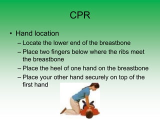 CPR
• Hand location
– Locate the lower end of the breastbone
– Place two fingers below where the ribs meet
the breastbone
– Place the heel of one hand on the breastbone
– Place your other hand securely on top of the
first hand
 