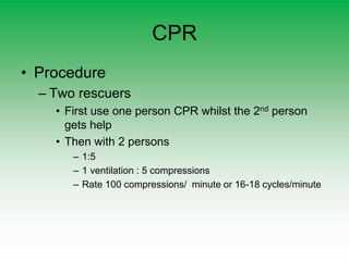 CPR
• Procedure
– Two rescuers
• First use one person CPR whilst the 2nd person
gets help
• Then with 2 persons
– 1:5
– 1 ventilation : 5 compressions
– Rate 100 compressions/ minute or 16-18 cycles/minute
 