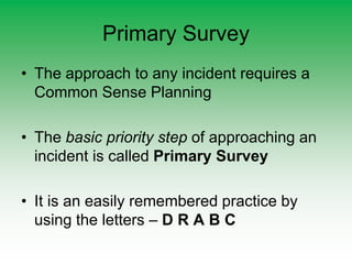 Primary Survey
• The approach to any incident requires a
Common Sense Planning
• The basic priority step of approaching an
incident is called Primary Survey
• It is an easily remembered practice by
using the letters – D R A B C
 