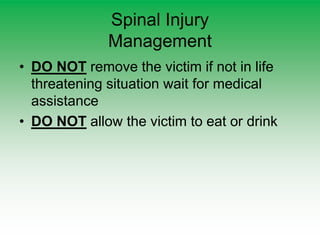 Spinal Injury
Management
• DO NOT remove the victim if not in life
threatening situation wait for medical
assistance
• DO NOT allow the victim to eat or drink
 