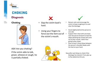 CHOKING
Diagnosis
Choking
ASK! Are you choking?
If the victim able to talk,
groan, wheeze or cough, he
is partially choked.
• Slap the victim back’s
hard.
• Using your fingers to
force out the item out of
the victim’s mouth.
• Remain calm and encourage the
victim to keep coughing to try and
clear the blockage.
• Stand slightly behind the person to
one side.
• Support their chest with one hand.
Lean the person forward so that the
object blocking the airway will come
out of their mouth, rather than
going further down.
• Give at least 5 sharp blows between
the person’s shoulder blades with
the heel on your hand.
Stop after each blows to check if the
blockage has cleared. If not, give up
to five abdominal thrusts.
 