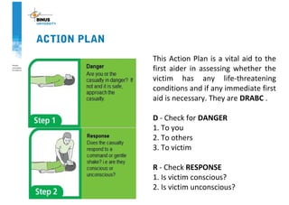 ACTION PLAN
This Action Plan is a vital aid to the
first aider in assessing whether the
victim has any life-threatening
conditions and if any immediate first
aid is necessary. They are DRABC .
D - Check for DANGER
1. To you
2. To others
3. To victim
R - Check RESPONSE
1. Is victim conscious?
2. Is victim unconscious?
 