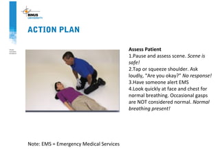 ACTION PLAN
Assess Patient
1.Pause and assess scene. Scene is
safe!
2.Tap or squeeze shoulder. Ask
loudly, “Are you okay?” No response!
3.Have someone alert EMS
4.Look quickly at face and chest for
normal breathing. Occasional gasps
are NOT considered normal. Normal
breathing present!
Note: EMS = Emergency Medical Services
 