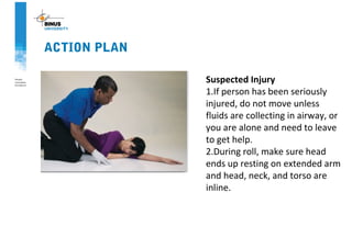 ACTION PLAN
Suspected Injury
1.If person has been seriously
injured, do not move unless
fluids are collecting in airway, or
you are alone and need to leave
to get help.
2.During roll, make sure head
ends up resting on extended arm
and head, neck, and torso are
inline.
 