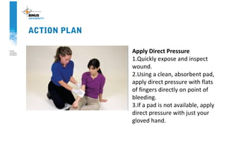 ACTION PLAN
Apply Direct Pressure
1.Quickly expose and inspect
wound.
2.Using a clean, absorbent pad,
apply direct pressure with flats
of fingers directly on point of
bleeding.
3.If a pad is not available, apply
direct pressure with just your
gloved hand.
 