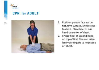 CPR for ADULT
1. Position person face up on
flat, firm surface. Kneel close
to chest. Place heel of one
hand on center of chest.
2. I Place heel of second hand
on top of first. You can inter-
lace your fingers to help keep
off chest.
 