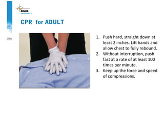 CPR for ADULT
1. Push hard, straight down at
least 2 inches. Lift hands and
allow chest to fully rebound.
2. Without interruption, push
fast at a rate of at least 100
times per minute.
3. Keep up the force and speed
of compressions.
 