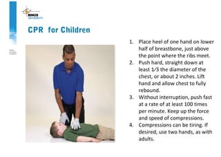 CPR for Children
1. Place heel of one hand on lower
half of breastbone, just above
the point where the ribs meet.
2. Push hard, straight down at
least 1⁄3 the diameter of the
chest, or about 2 inches. Lift
hand and allow chest to fully
rebound.
3. Without interruption, push fast
at a rate of at least 100 times
per minute. Keep up the force
and speed of compressions.
4. Compressions can be tiring. If
desired, use two hands, as with
adults.
 