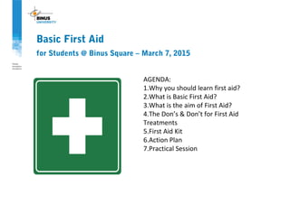 Basic First Aid
for Students @ Binus Square – March 7, 2015
AGENDA:
1.Why you should learn first aid?
2.What is Basic First Aid?
3.What is the aim of First Aid?
4.The Don’s & Don’t for First Aid
Treatments
5.First Aid Kit
6.Action Plan
7.Practical Session
 