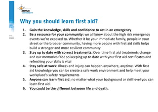 1. Gain the knowledge, skills and confidence to act in an emergency
2. Be a resource for your community: we all know about the high risk emergency
events we’re exposed to. Whether it be your immediate family, people in your
street or the broader community, having more people with first aid skills helps
build a stronger and more resilient community
3. Stay up to date with correct treatments: Over time first aid treatments change
and our memories fade so keeping up to date with your first aid certificates and
refreshing your skills is vital
4. Stay safe at work: Illness and injury can happen anywhere, anytime. With first
aid knowledge you can be create a safe work environment and help meet your
workplace’s safety requirements
5. Anyone can learn first aid: no matter what your background or skill level you can
learn first aid.
6. You could be the different between life and death.
Why you should learn first aid?
 