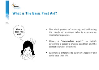 • The initial process of assessing and addressing
the needs of someone who is experiencing
medical emergencies.
• Allows a “non-medical expert” to quickly
determine a person’s physical condition and the
correct course of treatment.
• Can make a difference to a person’s recovery and
could save their life.
What is The Basic First Aid?
 