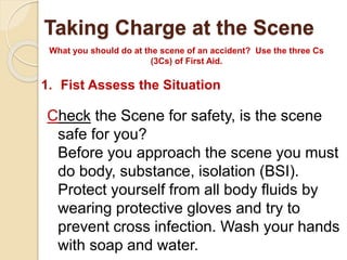 Taking Charge at the Scene 
What you should do at the scene of an accident? Use the three Cs 
(3Cs) of First Aid. 
1. Fist Assess the Situation 
Check the Scene for safety, is the scene 
safe for you? 
Before you approach the scene you must 
do body, substance, isolation (BSI). 
Protect yourself from all body fluids by 
wearing protective gloves and try to 
prevent cross infection. Wash your hands 
with soap and water. 
 