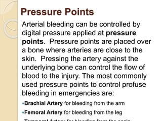 Pressure Points 
Arterial bleeding can be controlled by 
digital pressure applied at pressure 
points. Pressure points are placed over 
a bone where arteries are close to the 
skin. Pressing the artery against the 
underlying bone can control the flow of 
blood to the injury. The most commonly 
used pressure points to control profuse 
bleeding in emergencies are: 
Brachial Artery for bleeding from the arm 
Femoral Artery for bleeding from the leg 
Temporal Artery for bleeding from the scalp 
 