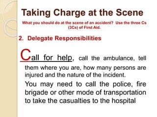 Taking Charge at the Scene 
What you should do at the scene of an accident? Use the three Cs 
(3Cs) of First Aid. 
2. Delegate Responsibilities 
Call for help, call the ambulance, tell 
them where you are, how many persons are 
injured and the nature of the incident. 
You may need to call the police, fire 
brigade or other mode of transportation 
to take the casualties to the hospital 
 