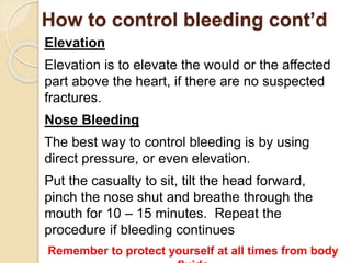 How to control bleeding cont’d 
Elevation 
Elevation is to elevate the would or the affected 
part above the heart, if there are no suspected 
fractures. 
Nose Bleeding 
The best way to control bleeding is by using 
direct pressure, or even elevation. 
Put the casualty to sit, tilt the head forward, 
pinch the nose shut and breathe through the 
mouth for 10 – 15 minutes. Repeat the 
procedure if bleeding continues 
Remember to protect yourself at all times from body 
fluids 
 