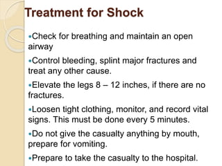 Treatment for Shock 
Check for breathing and maintain an open 
airway 
Control bleeding, splint major fractures and 
treat any other cause. 
Elevate the legs 8 – 12 inches, if there are no 
fractures. 
Loosen tight clothing, monitor, and record vital 
signs. This must be done every 5 minutes. 
Do not give the casualty anything by mouth, 
prepare for vomiting. 
Prepare to take the casualty to the hospital. 
 