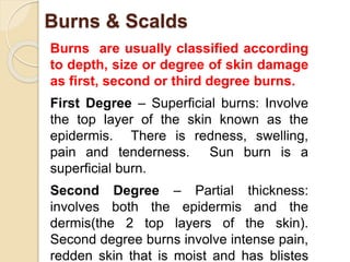Burns & Scalds 
Burns are usually classified according 
to depth, size or degree of skin damage 
as first, second or third degree burns. 
First Degree – Superficial burns: Involve 
the top layer of the skin known as the 
epidermis. There is redness, swelling, 
pain and tenderness. Sun burn is a 
superficial burn. 
Second Degree – Partial thickness: 
involves both the epidermis and the 
dermis(the 2 top layers of the skin). 
Second degree burns involve intense pain, 
redden skin that is moist and has blistes 
 