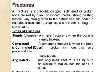 Fractures 
A Fracture is a cracked, chipped, splintered or broken 
bone caused by direct or indirect forces, strong twisting 
forces. Any strong force to the extremities can cause a 
fracture, a dislocation, a sprain, a strain and damage to 
soft tissues. 
Types of Fractures 
Simple (closed) - A simple fracture is when the bone is 
clearly broken. 
Compound - A compound fracture is when the bone 
is Commuted (Open) broken in more than one 
place and into 
many pieces. 
Angulated - And angulated fracture is an injury to 
an extremity that causes the bone to 
bend. 
Dislocation - This is when one end of the bone is 
 