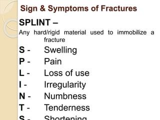 Sign & Symptoms of Fractures 
SPLINT – 
Any hard/rigid material used to immobilize a 
fracture 
S - Swelling 
P - Pain 
L - Loss of use 
I - Irregularity 
N - Numbness 
T - Tenderness 
S - Shortening 
 